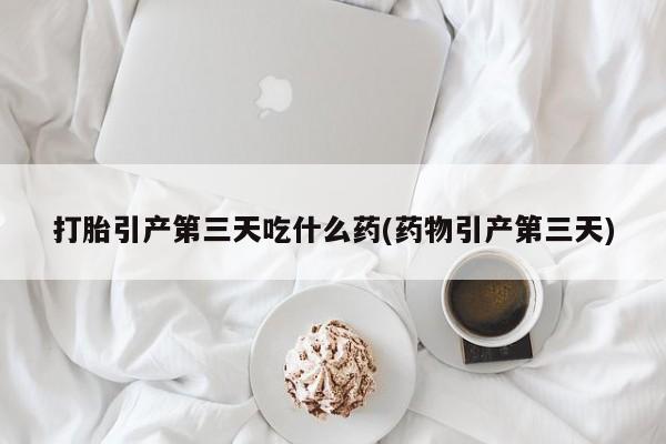 堕胎药咨询购买打胎引产第三天吃什么药(药物引产第三天)