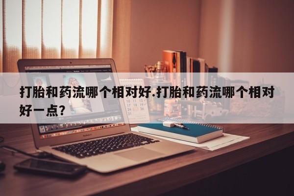 堕胎药咨询购买打胎和药流哪个相对好.打胎和药流哪个相对好一点？