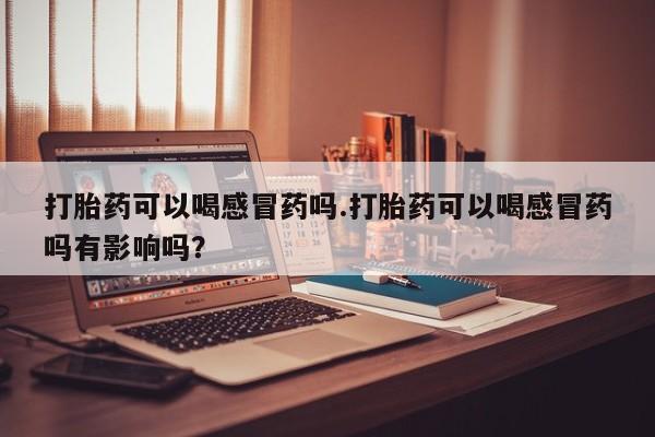 堕胎药咨询购买打胎药可以喝感冒药吗.打胎药可以喝感冒药吗有影响吗？