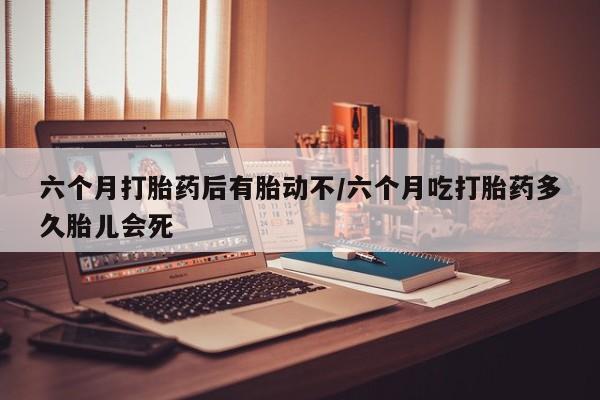 堕胎药咨询购买六个月打胎药后有胎动不/六个月吃打胎药多久胎儿会死