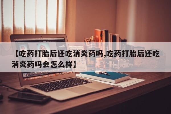 堕胎药咨询购买【吃药打胎后还吃消炎药吗,吃药打胎后还吃消炎药吗会怎么样】