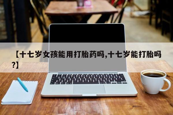 堕胎药咨询购买【十七岁女孩能用打胎药吗,十七岁能打胎吗?】