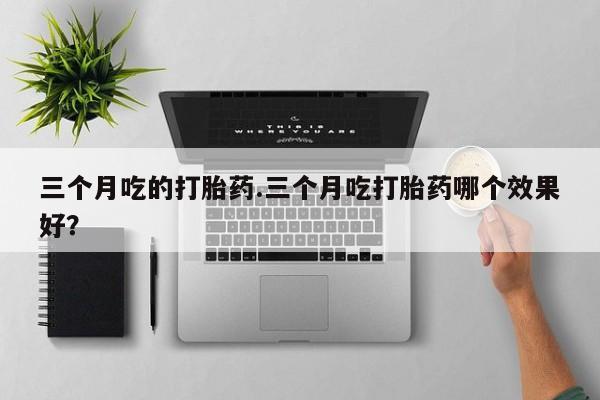 堕胎药咨询购买三个月吃的打胎药.三个月吃打胎药哪个效果好？