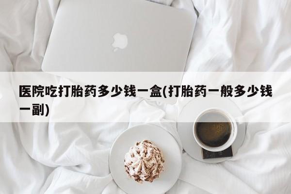 堕胎药咨询购买医院吃打胎药多少钱一盒(打胎药一般多少钱一副)