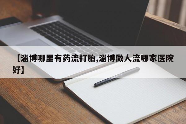堕胎药咨询购买【淄博哪里有药流打胎,淄博做人流哪家医院好】