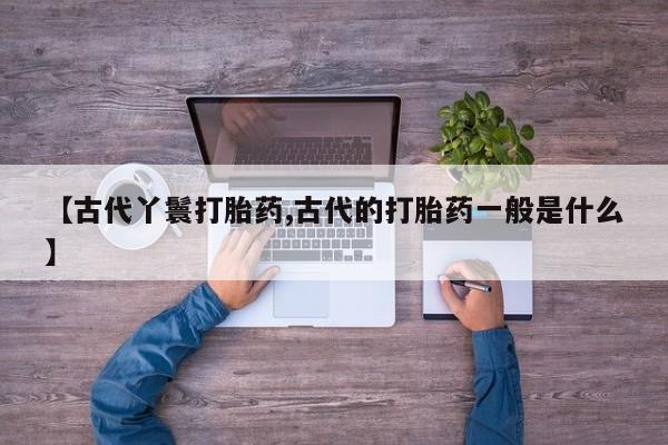 堕胎药咨询购买【古代丫鬟打胎药,古代的打胎药一般是什么】