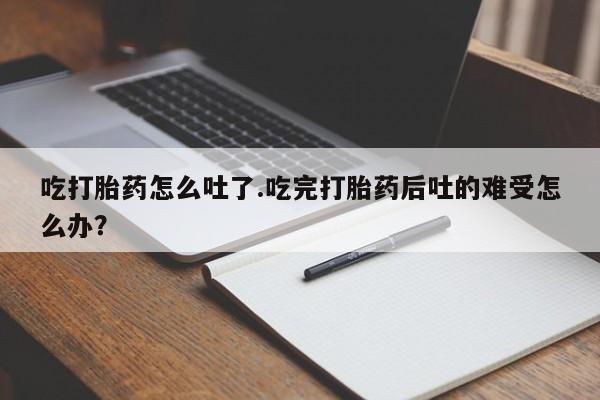堕胎药咨询购买吃打胎药怎么吐了.吃完打胎药后吐的难受怎么办？