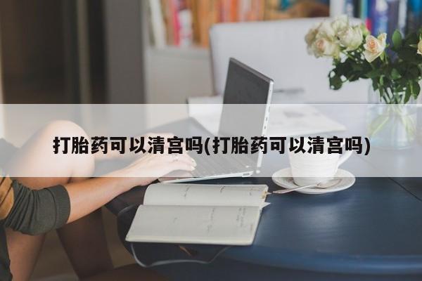 堕胎药咨询购买打胎药可以清宫吗(打胎药可以清宫吗)