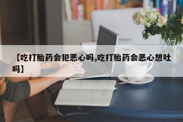 堕胎药咨询购买【吃打胎药会犯恶心吗,吃打胎药会恶心想吐吗】