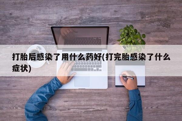 堕胎药咨询购买打胎后感染了用什么药好(打完胎感染了什么症状)