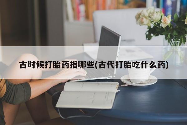 堕胎药咨询购买古时候打胎药指哪些(古代打胎吃什么药)