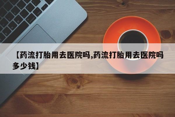堕胎药咨询购买【药流打胎用去医院吗,药流打胎用去医院吗多少钱】