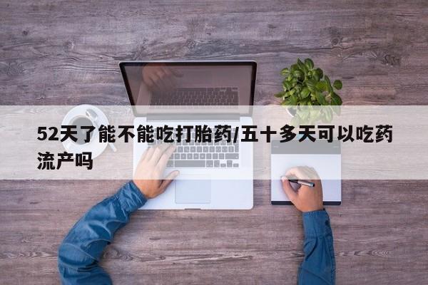 堕胎药咨询购买52天了能不能吃打胎药/五十多天可以吃药流产吗