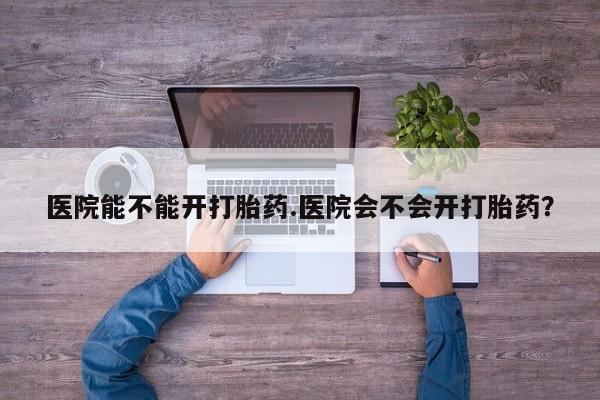 堕胎药咨询购买医院能不能开打胎药.医院会不会开打胎药？