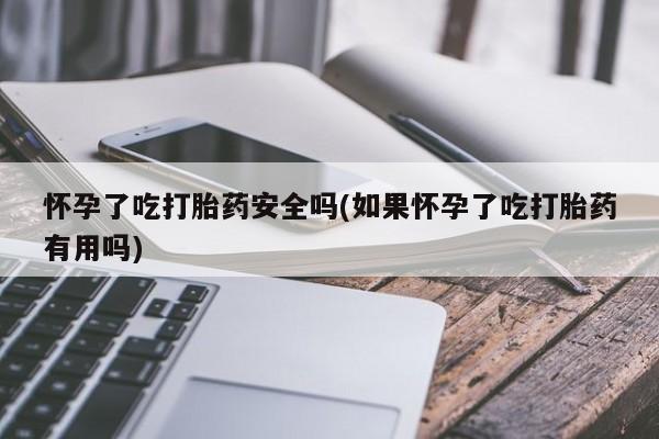 堕胎药咨询购买怀孕了吃打胎药安全吗(如果怀孕了吃打胎药有用吗)