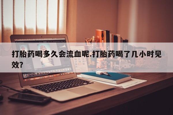 堕胎药咨询购买打胎药喝多久会流血呢.打胎药喝了几小时见效？