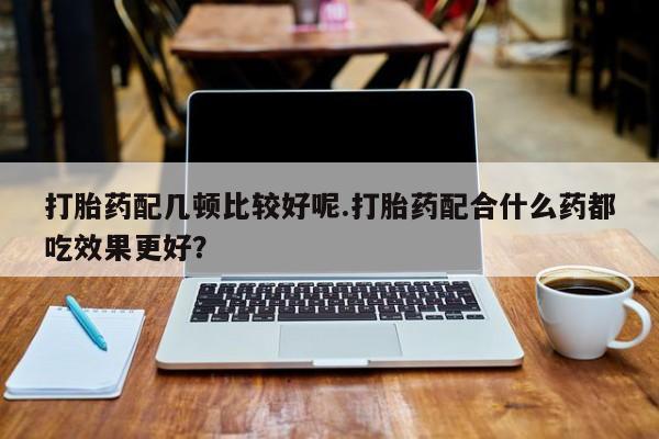 堕胎药咨询购买打胎药配几顿比较好呢.打胎药配合什么药都吃效果更好？