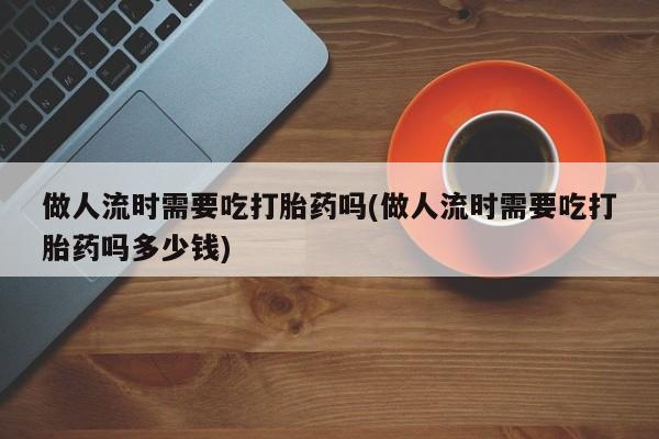 堕胎药咨询购买做人流时需要吃打胎药吗(做人流时需要吃打胎药吗多少钱)