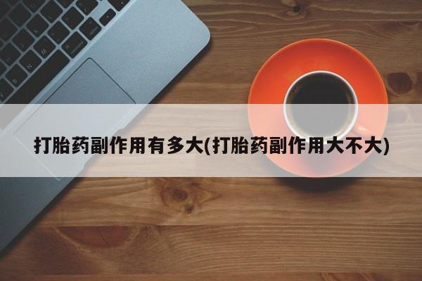 堕胎药咨询购买打胎药副作用有多大(打胎药副作用大不大)