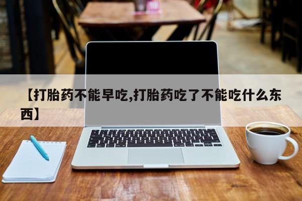 堕胎药咨询购买【打胎药不能早吃,打胎药吃了不能吃什么东西】