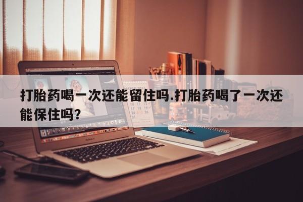 堕胎药咨询购买打胎药喝一次还能留住吗.打胎药喝了一次还能保住吗？