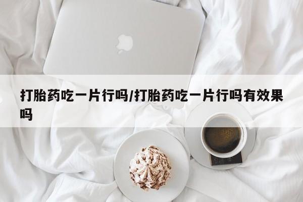 堕胎药咨询购买打胎药吃一片行吗/打胎药吃一片行吗有效果吗