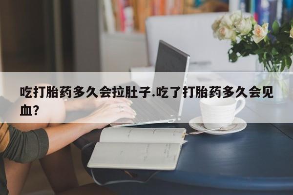 堕胎药咨询购买吃打胎药多久会拉肚子.吃了打胎药多久会见血？