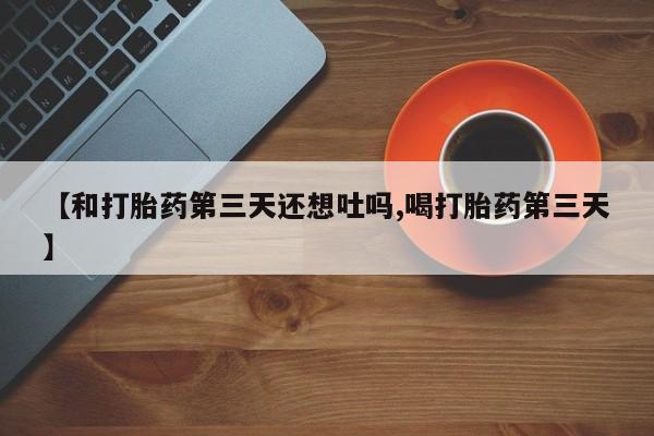 堕胎药咨询购买【和打胎药第三天还想吐吗,喝打胎药第三天】