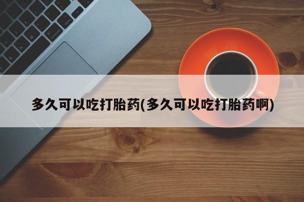 堕胎药咨询购买多久可以吃打胎药(多久可以吃打胎药啊)