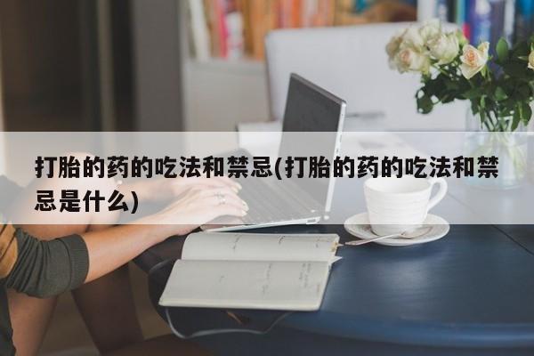 堕胎药咨询购买打胎的药的吃法和禁忌(打胎的药的吃法和禁忌是什么)