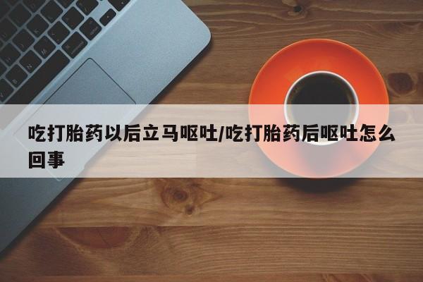 堕胎药咨询购买吃打胎药以后立马呕吐/吃打胎药后呕吐怎么回事