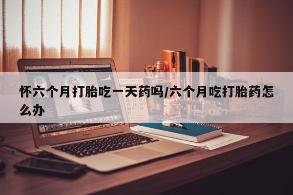 堕胎药咨询购买怀六个月打胎吃一天药吗/六个月吃打胎药怎么办