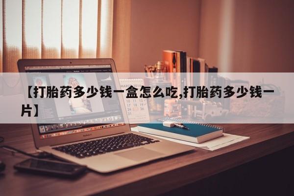 堕胎药咨询购买【打胎药多少钱一盒怎么吃,打胎药多少钱一片】