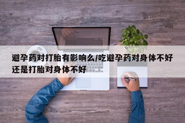 堕胎药咨询购买避孕药对打胎有影响么/吃避孕药对身体不好还是打胎对身体不好