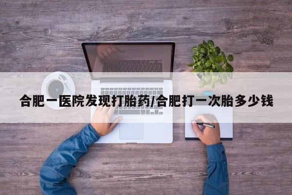 堕胎药咨询购买合肥一医院发现打胎药/合肥打一次胎多少钱