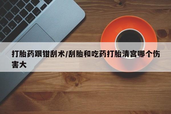 堕胎药咨询购买打胎药跟钳刮术/刮胎和吃药打胎清宫哪个伤害大