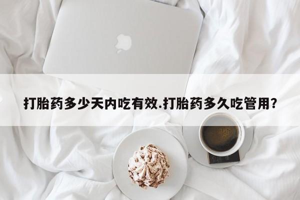 堕胎药咨询购买打胎药多少天内吃有效.打胎药多久吃管用？