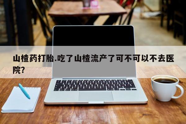 堕胎药咨询购买山楂药打胎.吃了山楂流产了可不可以不去医院？