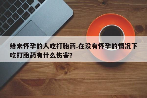 堕胎药咨询购买给未怀孕的人吃打胎药.在没有怀孕的情况下吃打胎药有什么伤害？