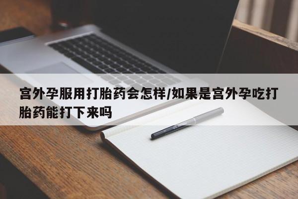 堕胎药咨询购买宫外孕服用打胎药会怎样/如果是宫外孕吃打胎药能打下来吗