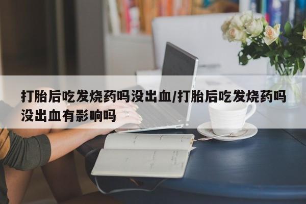 堕胎药咨询购买打胎后吃发烧药吗没出血/打胎后吃发烧药吗没出血有影响吗